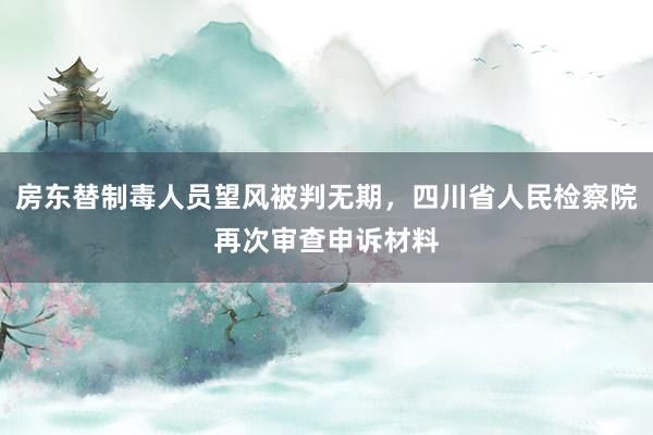 房东替制毒人员望风被判无期,四川省人民检察院再次审查申诉材料