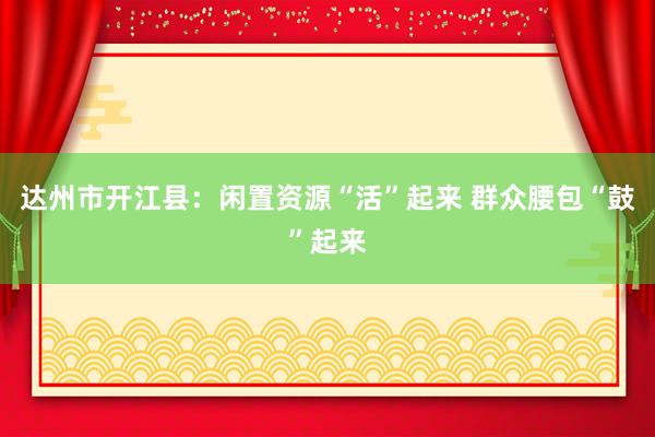 达州市开江县：闲置资源“活”起来 群众腰包“鼓”起来