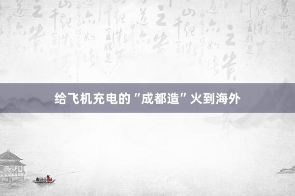 给飞机充电的“成都造”火到海外