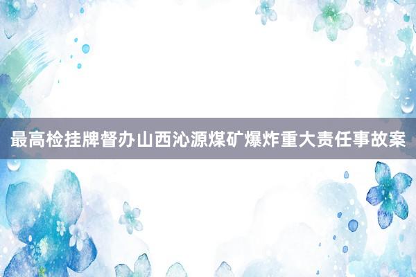 最高检挂牌督办山西沁源煤矿爆炸重大责任事故案
