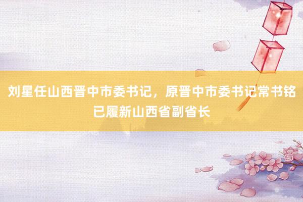 刘星任山西晋中市委书记，原晋中市委书记常书铭已履新山西省副省长