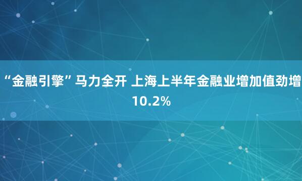 “金融引擎”马力全开 上海上半年金融业增加值劲增10.2%