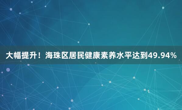 大幅提升！海珠区居民健康素养水平达到49.94%