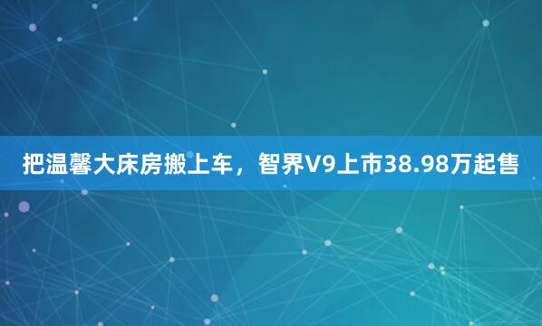 把温馨大床房搬上车，智界V9上市38.98万起售