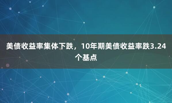 美债收益率集体下跌，10年期美债收益率跌3.24个基点