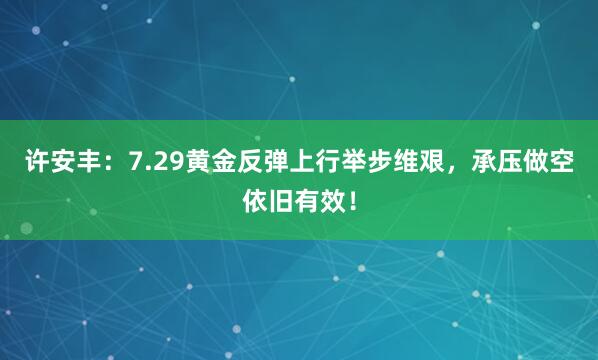 许安丰：7.29黄金反弹上行举步维艰，承压做空依旧有效！