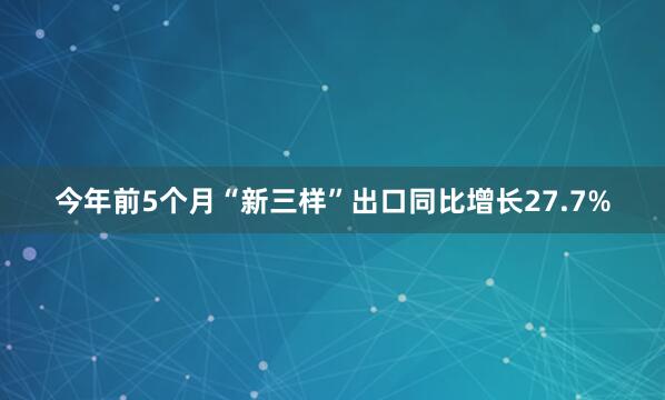 今年前5个月“新三样”出口同比增长27.7%
