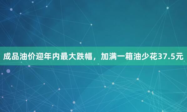 成品油价迎年内最大跌幅，加满一箱油少花37.5元