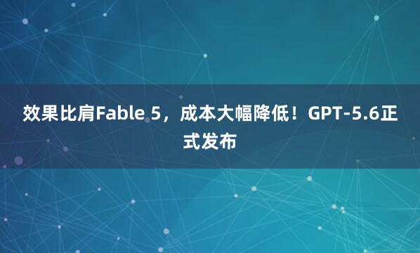 效果比肩Fable 5，成本大幅降低！GPT‑5.6正式发布