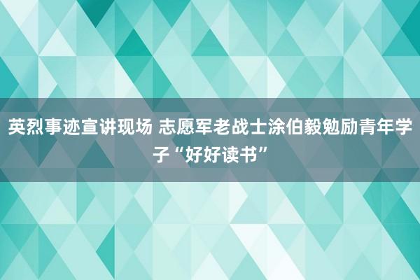 英烈事迹宣讲现场 志愿军老战士涂伯毅勉励青年学子“好好读书”