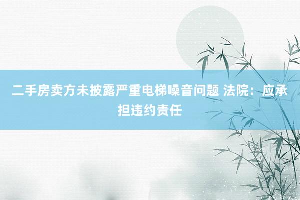 二手房卖方未披露严重电梯噪音问题 法院：应承担违约责任