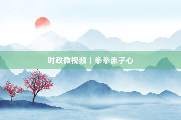 时政微视频丨拳拳赤子心