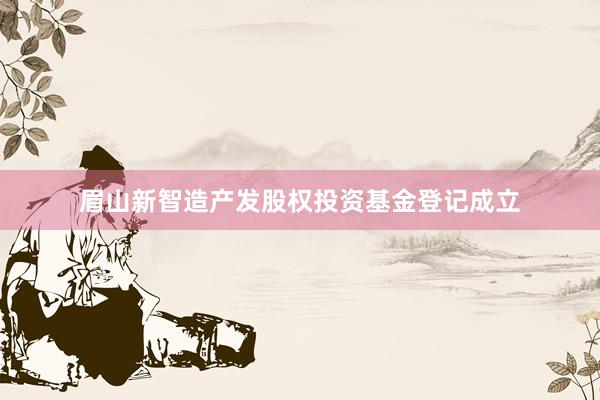 眉山新智造产发股权投资基金登记成立
