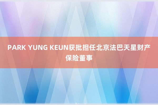 PARK YUNG KEUN获批担任北京法巴天星财产保险董事