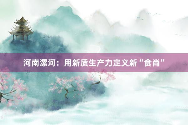 河南漯河：用新质生产力定义新“食尚”