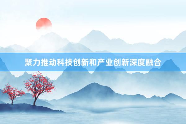 聚力推动科技创新和产业创新深度融合