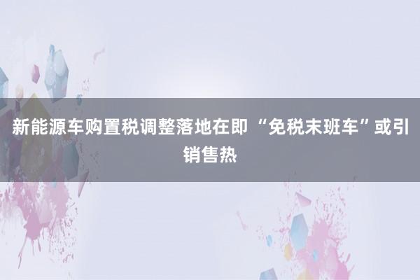 新能源车购置税调整落地在即 “免税末班车”或引销售热
