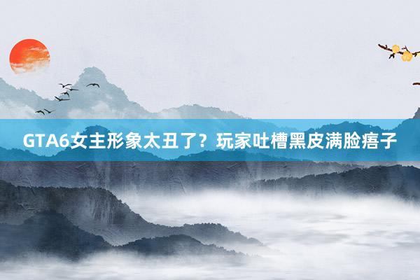GTA6女主形象太丑了？玩家吐槽黑皮满脸痦子