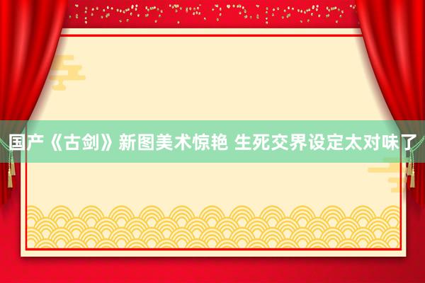 国产《古剑》新图美术惊艳 生死交界设定太对味了