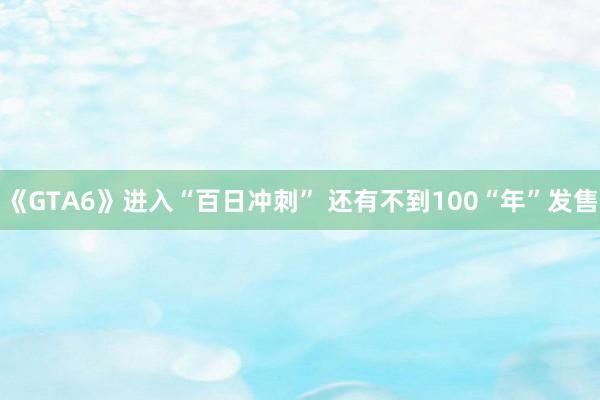《GTA6》进入“百日冲刺” 还有不到100“年”发售