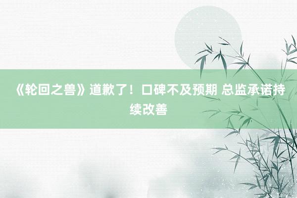 《轮回之兽》道歉了!口碑不及预期 总监承诺持续改善