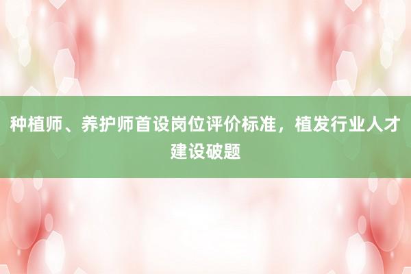 种植师、养护师首设岗位评价标准，植发行业人才建设破题