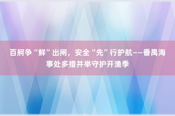 百舸争“鲜”出闸，安全“先”行护航——番禺海事处多措并举守护开渔季