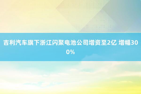 吉利汽车旗下浙江闪聚电池公司增资至2亿 增幅300%