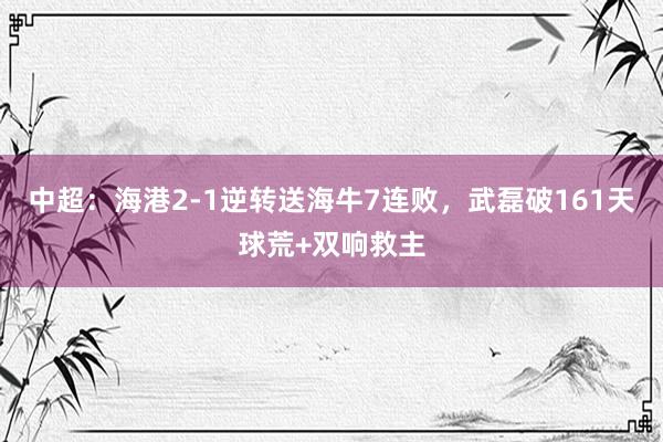 中超：海港2-1逆转送海牛7连败，武磊破161天球荒+双响救主