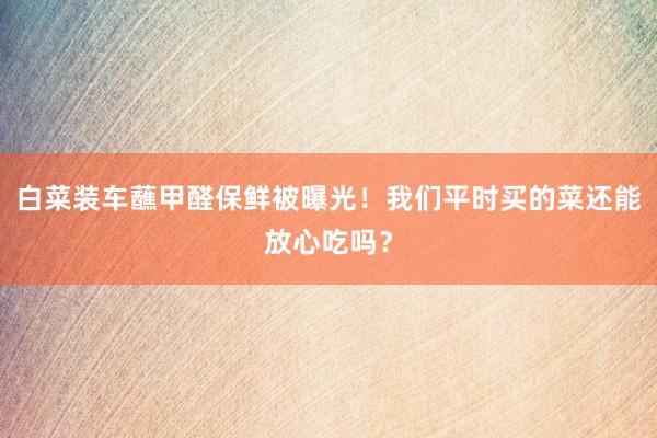 白菜装车蘸甲醛保鲜被曝光！我们平时买的菜还能放心吃吗？