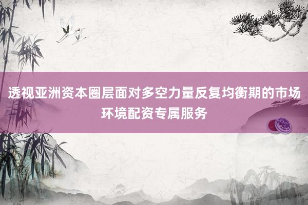 透视亚洲资本圈层面对多空力量反复均衡期的市场环境配资专属服务