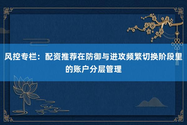 风控专栏：配资推荐在防御与进攻频繁切换阶段里的账户分层管理