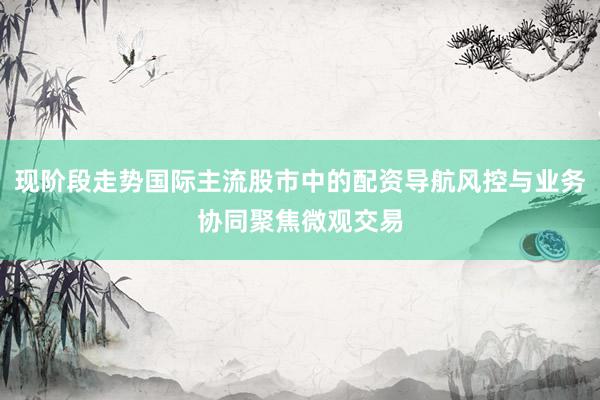 现阶段走势国际主流股市中的配资导航风控与业务协同聚焦微观交易