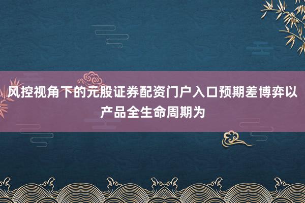 风控视角下的元股证券配资门户入口预期差博弈以产品全生命周期为