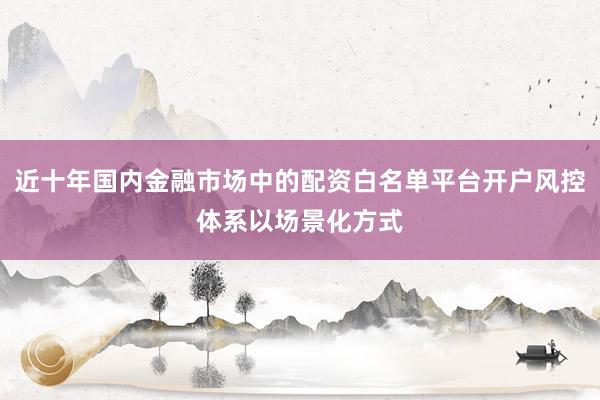 近十年国内金融市场中的配资白名单平台开户风控体系以场景化方式