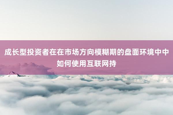 成长型投资者在在市场方向模糊期的盘面环境中中如何使用互联网持