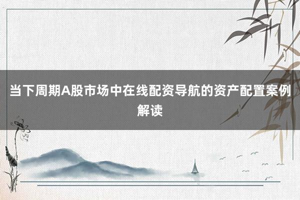 当下周期A股市场中在线配资导航的资产配置案例解读