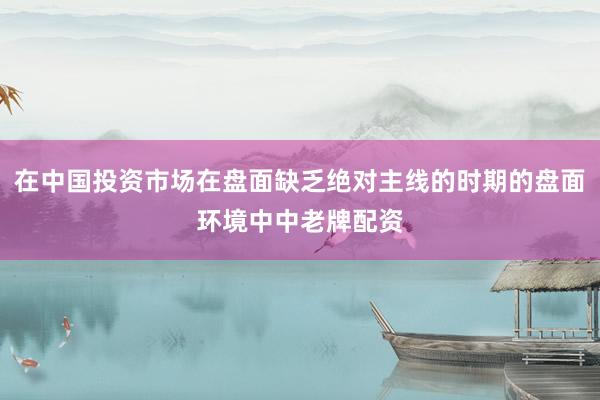 在中国投资市场在盘面缺乏绝对主线的时期的盘面环境中中老牌配资