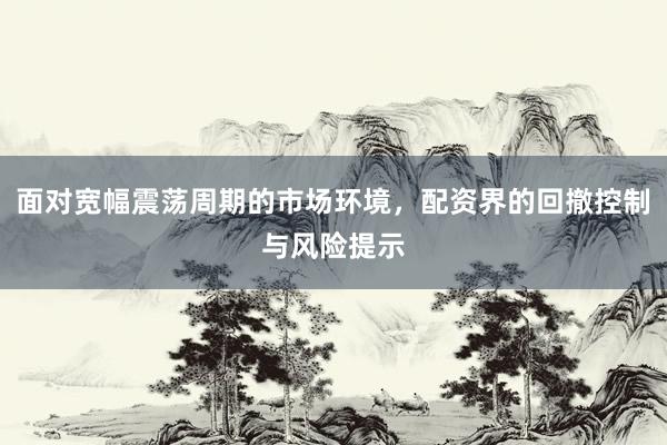 面对宽幅震荡周期的市场环境,配资界的回撤控制与风险提示