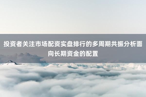 投资者关注市场配资实盘排行的多周期共振分析面向长期资金的配置