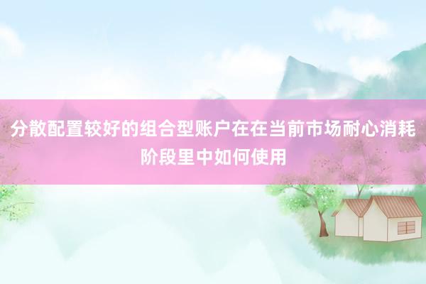 分散配置较好的组合型账户在在当前市场耐心消耗阶段里中如何使用