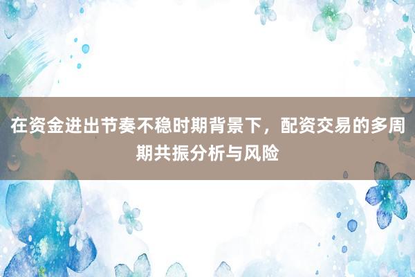 在资金进出节奏不稳时期背景下，配资交易的多周期共振分析与风险