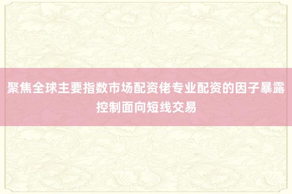 聚焦全球主要指数市场配资佬专业配资的因子暴露控制面向短线交易