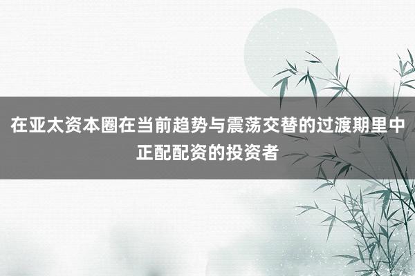 在亚太资本圈在当前趋势与震荡交替的过渡期里中正配配资的投资者