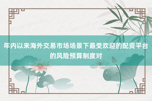 年内以来海外交易市场场景下最受欢迎的配资平台的风险预算制度对