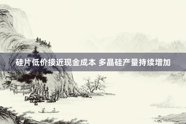 硅片低价接近现金成本 多晶硅产量持续增加