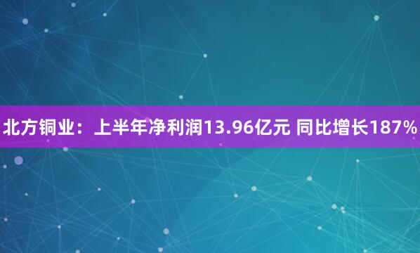 北方铜业：上半年净利润13.96亿元 同比增长187%