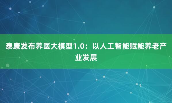 泰康发布养医大模型1.0：以人工智能赋能养老产业发展