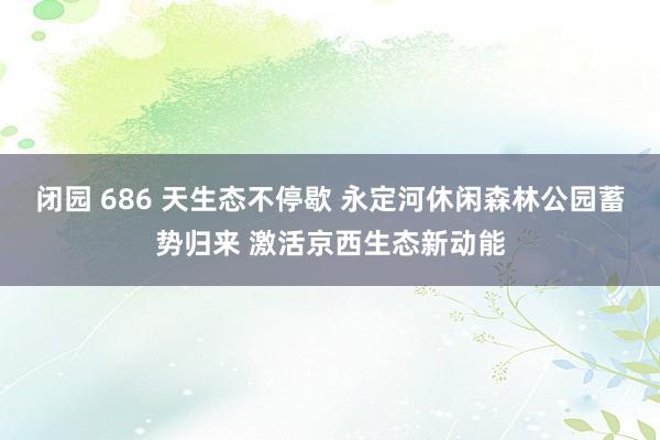闭园 686 天生态不停歇 永定河休闲森林公园蓄势归来 激活京西生态新动能