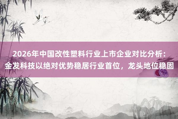 2026年中国改性塑料行业上市企业对比分析：金发科技以绝对优势稳居行业首位，龙头地位稳固